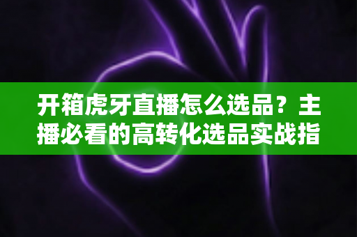 开箱虎牙直播怎么选品?主播必看的高转化选品实战指南 开箱虎牙直播怎么选品?主播必看的高转化选品实战指南