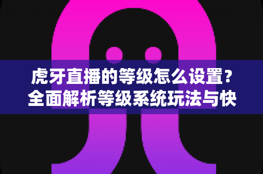 虎牙直播的等级怎么设置？全面解析等级系统玩法与快速升级攻略