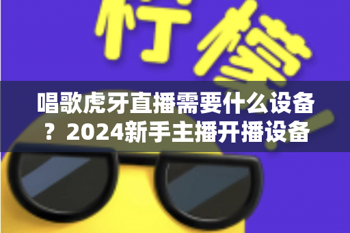 唱歌虎牙直播需要什么设备?2024新手主播开播设备清单与选购全攻略 唱歌虎牙直播需要什么设备?2024新手主播开播设备清单与选购全攻略