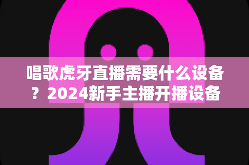唱歌虎牙直播需要什么设备?2024新手主播开播设备清单与选购全攻略 唱歌虎牙直播需要什么设备?2024新手主播开播设备清单与选购全攻略