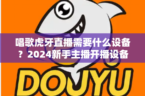 唱歌虎牙直播需要什么设备?2024新手主播开播设备清单与选购全攻略 唱歌虎牙直播需要什么设备?2024新手主播开播设备清单与选购全攻略