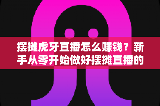 摆摊虎牙直播怎么赚钱？新手从零开始做好摆摊直播的完整变现指南