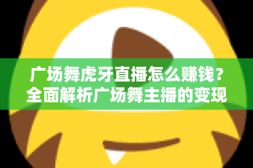广场舞虎牙直播怎么赚钱?全面解析广场舞主播的变现之路与实用攻略 广场舞虎牙直播怎么赚钱?全面解析广场舞主播的变现之路与实用攻略