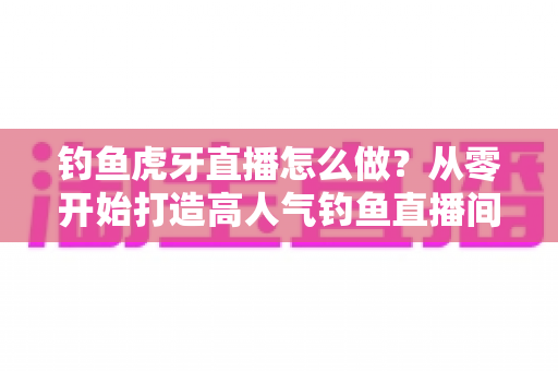 钓鱼虎牙直播怎么做?从零开始打造高人气钓鱼直播间的完整实操指南 钓鱼虎牙直播怎么做?从零开始打造高人气钓鱼直播间的完整实操指南