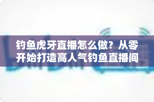 钓鱼虎牙直播怎么做？从零开始打造高人气钓鱼直播间的完整实操指南