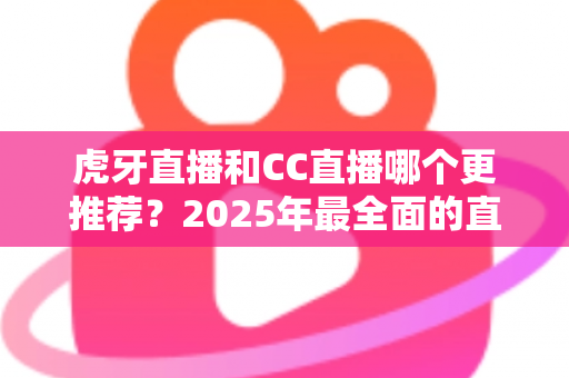 虎牙直播和CC直播哪个更推荐？2025年最全面的直播平台对比测评指南