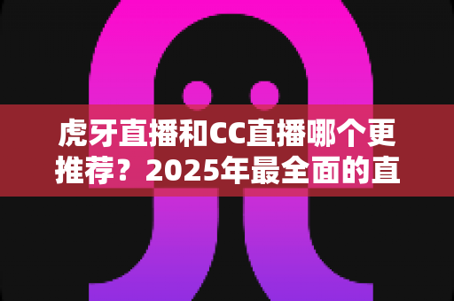 虎牙直播和CC直播哪个更推荐？2025年最全面的直播平台对比测评指南