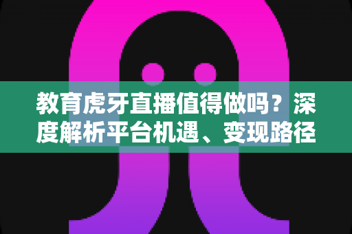 教育虎牙直播值得做吗？深度解析平台机遇、变现路径与实战运营全攻略