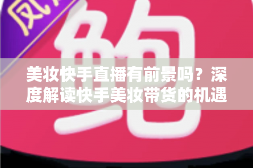 美妆快手直播有前景吗？深度解读快手美妆带货的机遇、挑战与破局之道