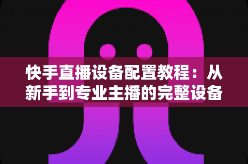 快手直播设备配置教程:从新手到专业主播的完整设备搭建指南 快手直播设备配置教程:从新手到专业主播的完整设备搭建指南