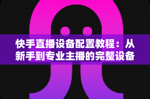 快手直播设备配置教程：从新手到专业主播的完整设备搭建指南
