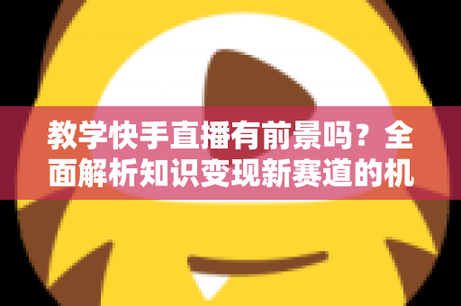 教学快手直播有前景吗？全面解析知识变现新赛道的机遇、挑战与实战指南
