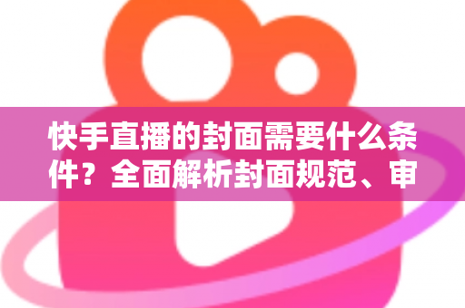 快手直播的封面需要什么条件？全面解析封面规范、审核标准与优化技巧