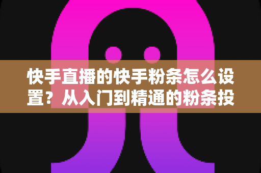 快手直播的快手粉条怎么设置？从入门到精通的粉条投放全攻略，助你直播间流量翻倍