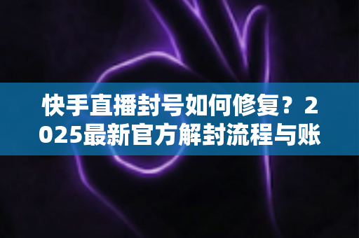 快手直播封号如何修复？2025最新官方解封流程与账号自救全攻略