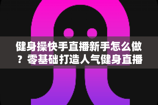 健身操快手直播新手怎么做？零基础打造人气健身直播间的实用指南