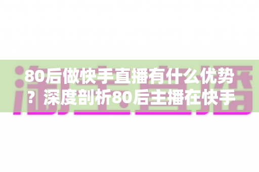 80后做快手直播有什么优势？深度剖析80后主播在快手平台的独特竞争力与发展前景