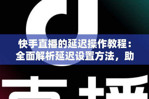 快手直播的延迟操作教程：全面解析延迟设置方法，助你轻松保护隐私、提升直播体验