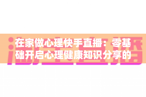 在家做心理快手直播:零基础开启心理健康知识分享的实用指南 在家做心理快手直播:零基础开启心理健康知识分享的实用指南