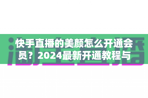 快手直播的美颜怎么开通会员?2024最新开通教程与常见问题全解析 快手直播的美颜怎么开通会员?2024最新开通教程与常见问题全解析