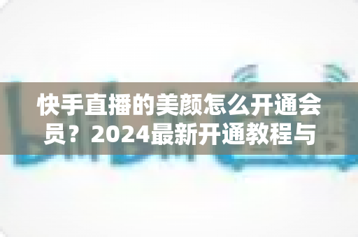 快手直播的美颜怎么开通会员?2024最新开通教程与常见问题全解析 快手直播的美颜怎么开通会员?2024最新开通教程与常见问题全解析