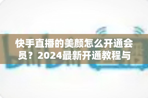 快手直播的美颜怎么开通会员？2024最新开通教程与常见问题全解析