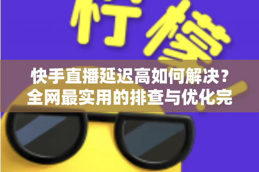 快手直播延迟高如何解决？全网最实用的排查与优化完整指南