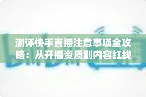 测评快手直播注意事项全攻略：从开播资质到内容红线的新手主播避坑指南