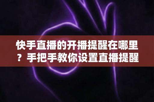 快手直播的开播提醒在哪里？手把手教你设置直播提醒，从此不错过任何精彩直播