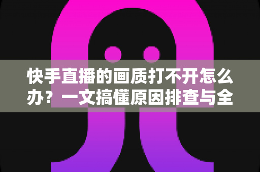 快手直播的画质打不开怎么办？一文搞懂原因排查与全流程解决方案