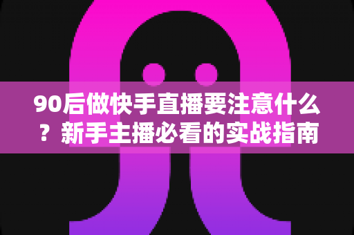 90后做快手直播要注意什么？新手主播必看的实战指南与避坑攻略