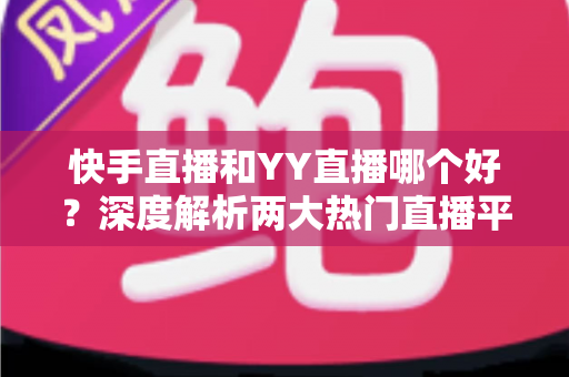 快手直播和YY直播哪个好？深度解析两大热门直播平台助你做出最佳选择
