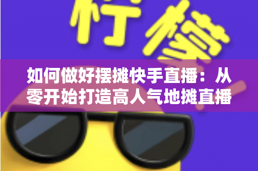如何做好摆摊快手直播:从零开始打造高人气地摊直播的实战指南 如何做好摆摊快手直播:从零开始打造高人气地摊直播的实战指南