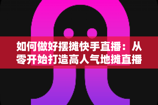 如何做好摆摊快手直播:从零开始打造高人气地摊直播的实战指南 如何做好摆摊快手直播:从零开始打造高人气地摊直播的实战指南