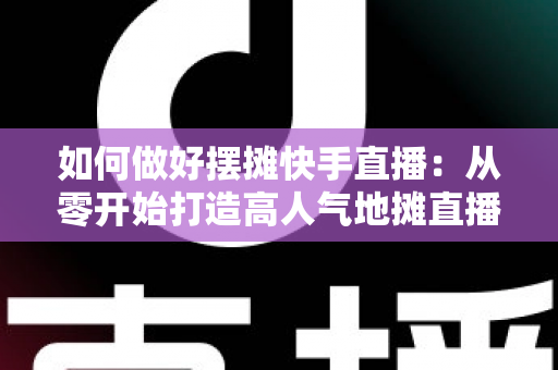 如何做好摆摊快手直播：从零开始打造高人气地摊直播的实战指南