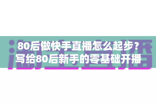 80后做快手直播怎么起步?写给80后新手的零基础开播实战指南 80后做快手直播怎么起步?写给80后新手的零基础开播实战指南