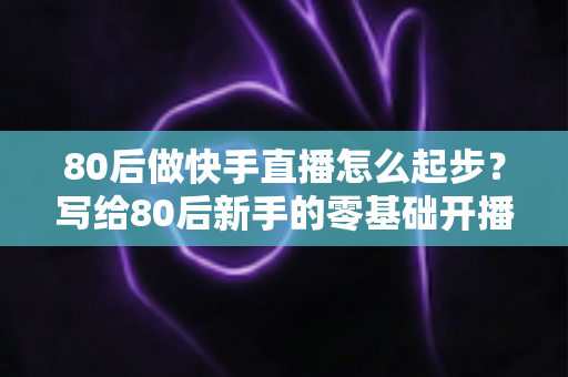 80后做快手直播怎么起步?写给80后新手的零基础开播实战指南 80后做快手直播怎么起步?写给80后新手的零基础开播实战指南