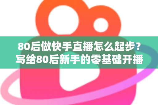 80后做快手直播怎么起步?写给80后新手的零基础开播实战指南 80后做快手直播怎么起步?写给80后新手的零基础开播实战指南