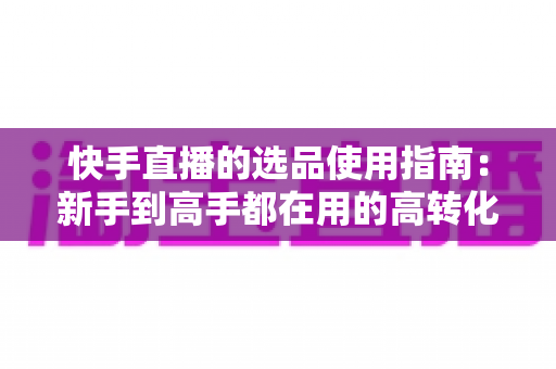 快手直播的选品使用指南:新手到高手都在用的高转化货盘搭建全攻略 快手直播的选品使用指南:新手到高手都在用的高转化货盘搭建全攻略