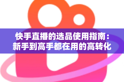 快手直播的选品使用指南：新手到高手都在用的高转化货盘搭建全攻略