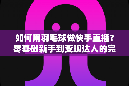如何用羽毛球做快手直播?零基础新手到变现达人的完整攻略 如何用羽毛球做快手直播?零基础新手到变现达人的完整攻略