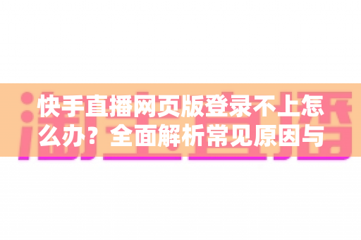 快手直播网页版登录不上怎么办？全面解析常见原因与实用解决方法
