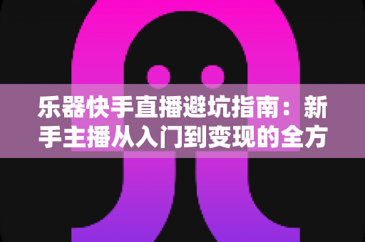乐器快手直播避坑指南:新手主播从入门到变现的全方位避雷手册 乐器快手直播避坑指南:新手主播从入门到变现的全方位避雷手册