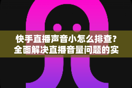 快手直播声音小怎么排查?全面解决直播音量问题的实用指南 快手直播声音小怎么排查?全面解决直播音量问题的实用指南