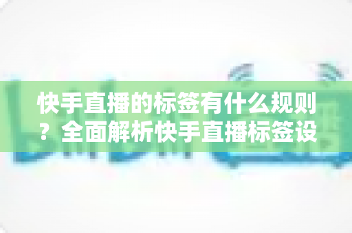 快手直播的标签有什么规则?全面解析快手直播标签设置规范与运营技巧 快手直播的标签有什么规则?全面解析快手直播标签设置规范与运营技巧