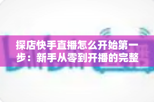 探店快手直播怎么开始第一步:新手从零到开播的完整实战指南 探店快手直播怎么开始第一步:新手从零到开播的完整实战指南