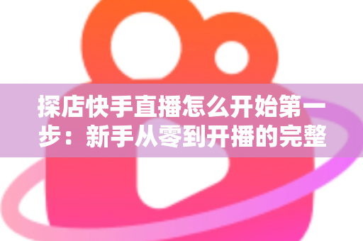 探店快手直播怎么开始第一步：新手从零到开播的完整实战指南