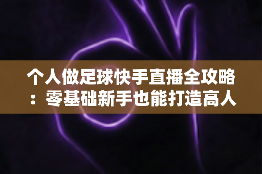 个人做足球快手直播全攻略：零基础新手也能打造高人气足球直播间