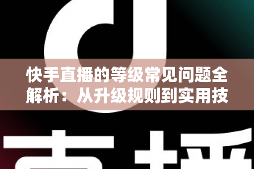 快手直播的等级常见问题全解析：从升级规则到实用技巧，一文读懂等级体系
