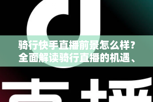骑行快手直播前景怎么样？全面解读骑行直播的机遇、挑战与变现之路